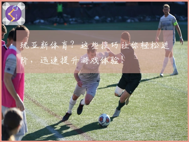 玩亚新体育？这些技巧让你轻松进阶，迅速提升游戏体验！