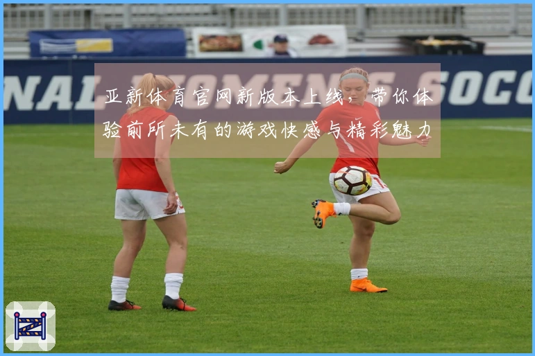 亚新体育官网新版本上线，带你体验前所未有的游戏快感与精彩魅力