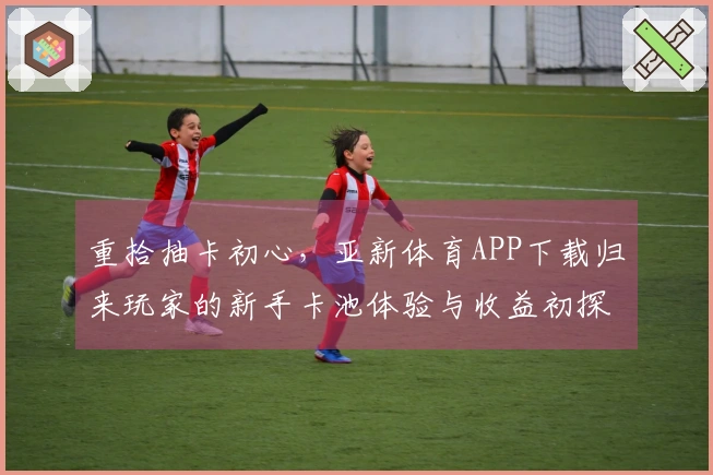 重拾抽卡初心，亚新体育APP下载归来玩家的新手卡池体验与收益初探